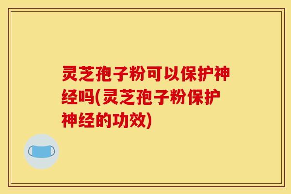 灵芝孢子粉可以保护神经吗(灵芝孢子粉保护神经的功效)