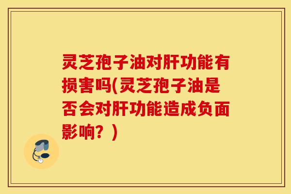 灵芝孢子油对肝功能有损害吗(灵芝孢子油是否会对肝功能造成负面影响？)