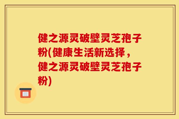 健之源灵破壁灵芝孢子粉(健康生活新选择，健之源灵破壁灵芝孢子粉)