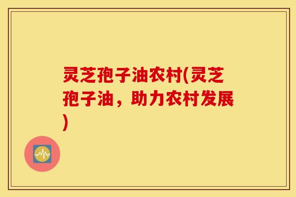 灵芝孢子油农村(灵芝孢子油，助力农村发展)