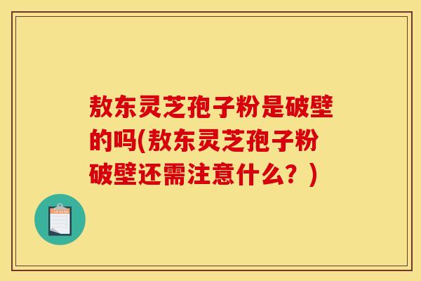 敖东灵芝孢子粉是破壁的吗(敖东灵芝孢子粉破壁还需注意什么？)