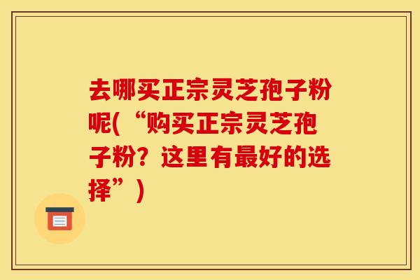 去哪买正宗灵芝孢子粉呢(“购买正宗灵芝孢子粉？这里有最好的选择”)
