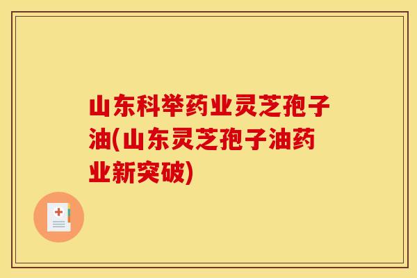 山东科举药业灵芝孢子油(山东灵芝孢子油药业新突破)