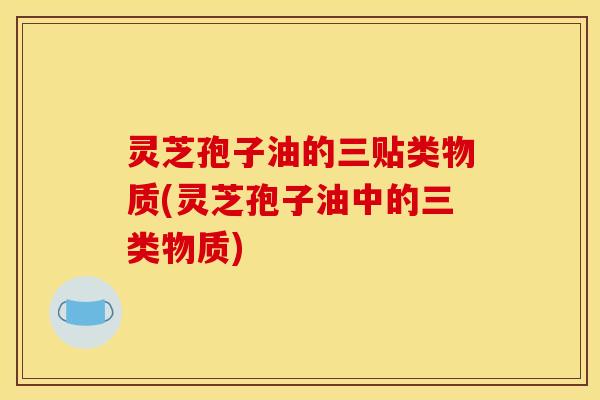 灵芝孢子油的三贴类物质(灵芝孢子油中的三类物质)