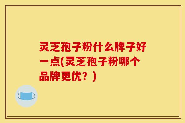灵芝孢子粉什么牌子好一点(灵芝孢子粉哪个品牌更优？)