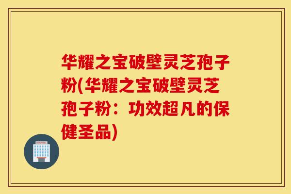 华耀之宝破壁灵芝孢子粉(华耀之宝破壁灵芝孢子粉：功效超凡的保健圣品)