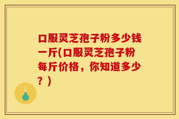 口服灵芝孢子粉多少钱一斤(口服灵芝孢子粉每斤价格，你知道多少？)