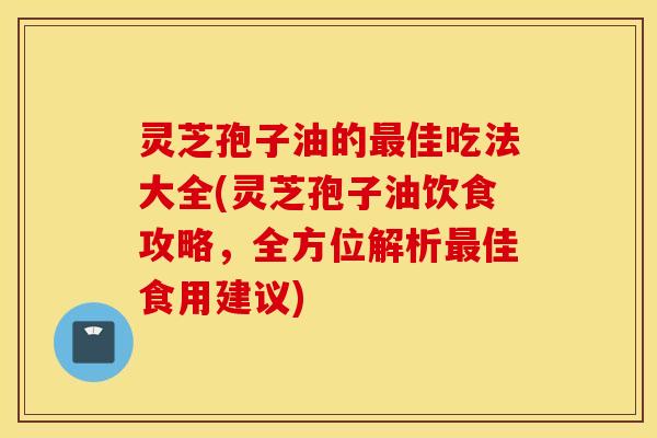 灵芝孢子油的最佳吃法大全(灵芝孢子油饮食攻略，全方位解析最佳食用建议)