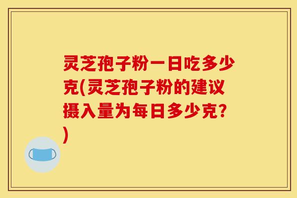 灵芝孢子粉一日吃多少克(灵芝孢子粉的建议摄入量为每日多少克？)