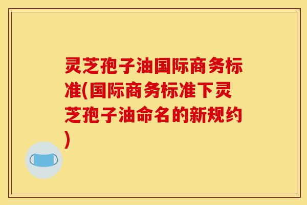 灵芝孢子油国际商务标准(国际商务标准下灵芝孢子油命名的新规约)