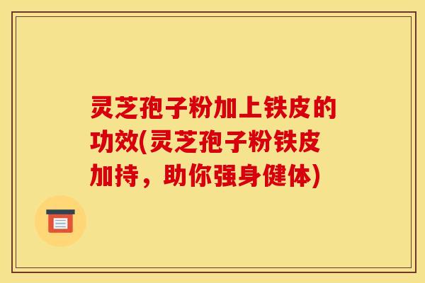 灵芝孢子粉加上铁皮的功效(灵芝孢子粉铁皮加持，助你强身健体)