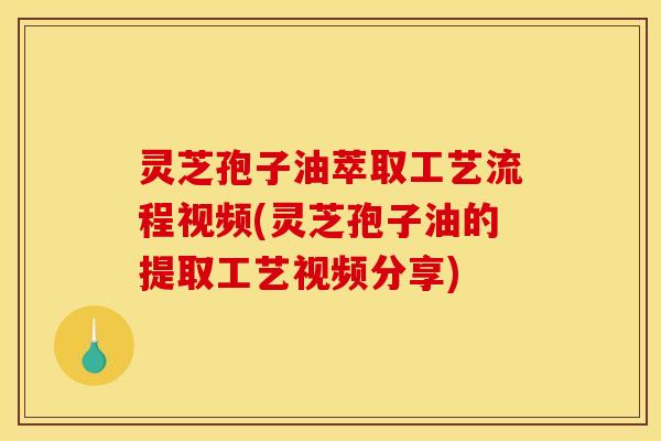 灵芝孢子油萃取工艺流程视频(灵芝孢子油的提取工艺视频分享)