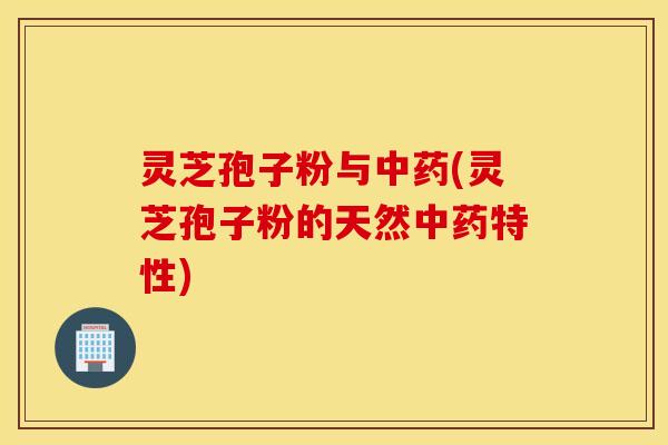 灵芝孢子粉与中药(灵芝孢子粉的天然中药特性)
