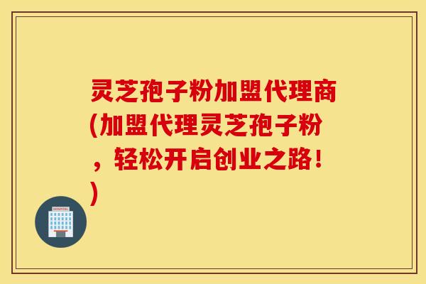 灵芝孢子粉加盟代理商(加盟代理灵芝孢子粉，轻松开启创业之路！)