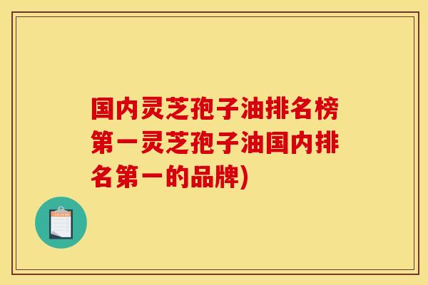 国内灵芝孢子油排名榜第一灵芝孢子油国内排名第一的品牌)
