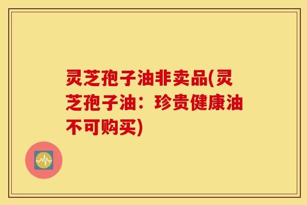 灵芝孢子油非卖品(灵芝孢子油：珍贵健康油不可购买)