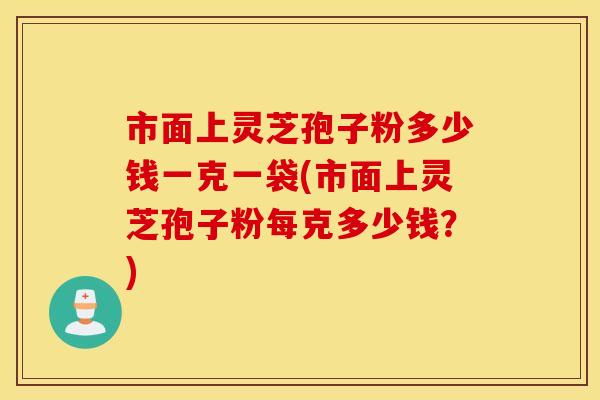 市面上灵芝孢子粉多少钱一克一袋(市面上灵芝孢子粉每克多少钱？)