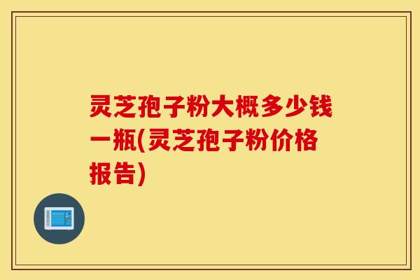 灵芝孢子粉大概多少钱一瓶(灵芝孢子粉价格报告)