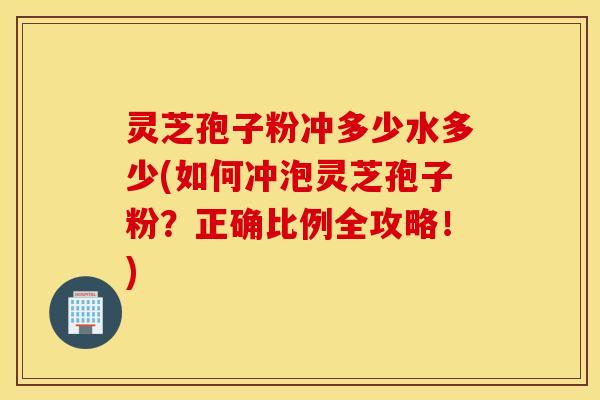 灵芝孢子粉冲多少水多少(如何冲泡灵芝孢子粉？正确比例全攻略！)