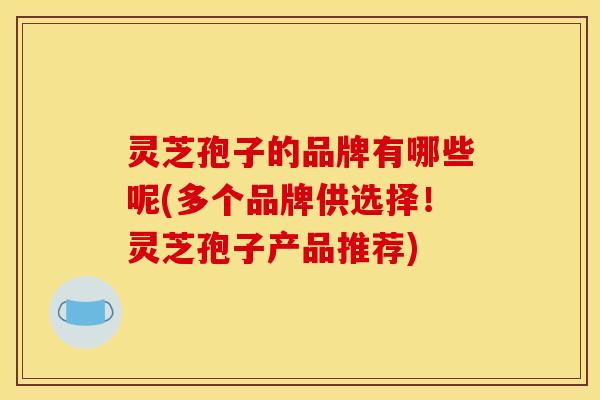 灵芝孢子的品牌有哪些呢(多个品牌供选择！灵芝孢子产品推荐)