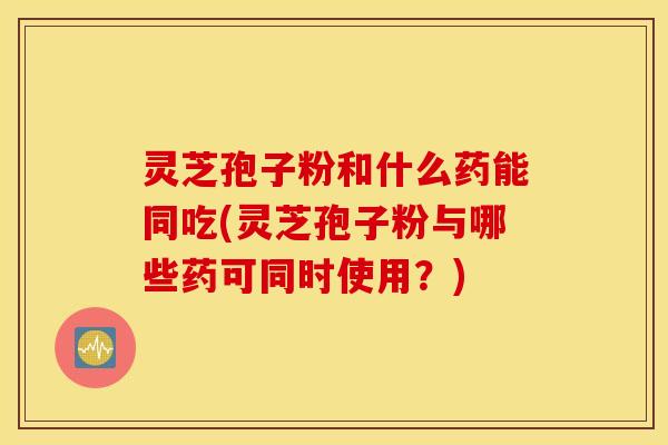 灵芝孢子粉和什么药能同吃(灵芝孢子粉与哪些药可同时使用？)