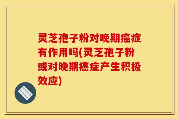 灵芝孢子粉对晚期癌症有作用吗(灵芝孢子粉或对晚期癌症产生积极效应)