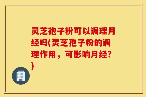 灵芝孢子粉可以调理月经吗(灵芝孢子粉的调理作用，可影响月经？)