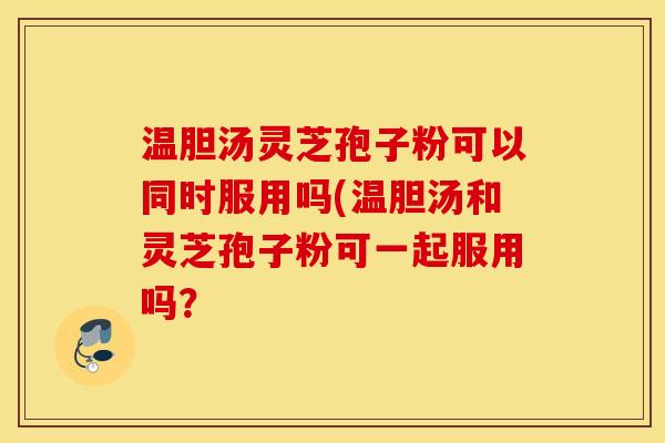 温胆汤灵芝孢子粉可以同时服用吗(温胆汤和灵芝孢子粉可一起服用吗？