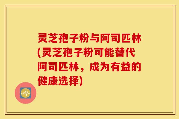 灵芝孢子粉与阿司匹林(灵芝孢子粉可能替代阿司匹林，成为有益的健康选择)