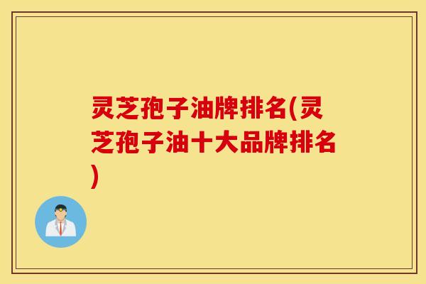灵芝孢子油牌排名(灵芝孢子油十大品牌排名)
