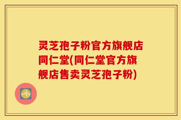 灵芝孢子粉官方旗舰店同仁堂(同仁堂官方旗舰店售卖灵芝孢子粉)