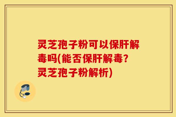 灵芝孢子粉可以保肝解毒吗(能否保肝解毒？灵芝孢子粉解析)