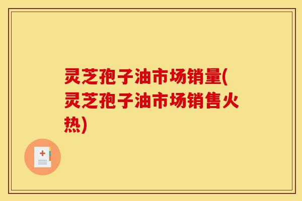 灵芝孢子油市场销量(灵芝孢子油市场销售火热)