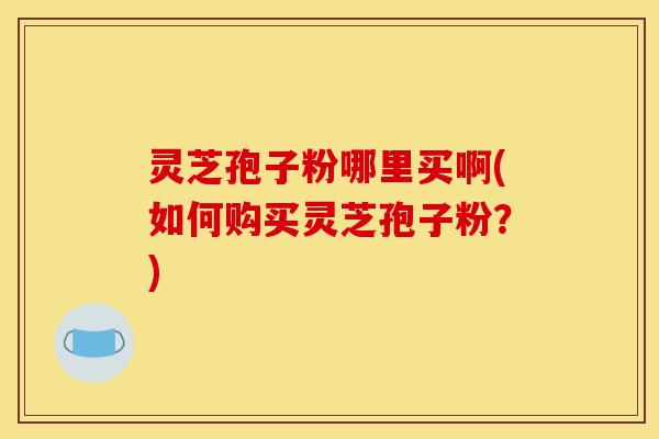 灵芝孢子粉哪里买啊(如何购买灵芝孢子粉？)