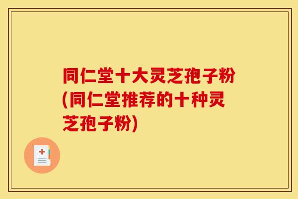 同仁堂十大灵芝孢子粉(同仁堂推荐的十种灵芝孢子粉)