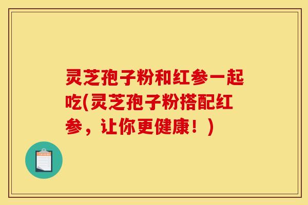 灵芝孢子粉和红参一起吃(灵芝孢子粉搭配红参，让你更健康！)