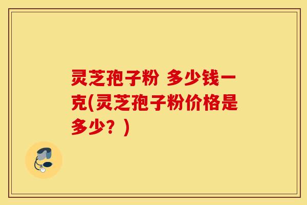 灵芝孢子粉 多少钱一克(灵芝孢子粉价格是多少？)