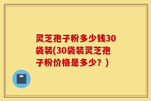 灵芝孢子粉多少钱30袋装(30袋装灵芝孢子粉价格是多少？)