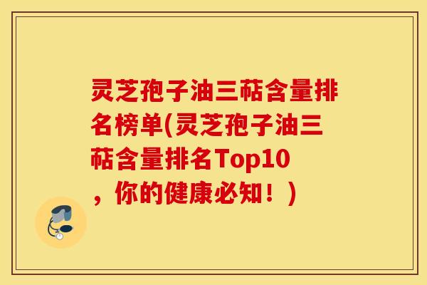灵芝孢子油三萜含量排名榜单(灵芝孢子油三萜含量排名Top10，你的健康必知！)