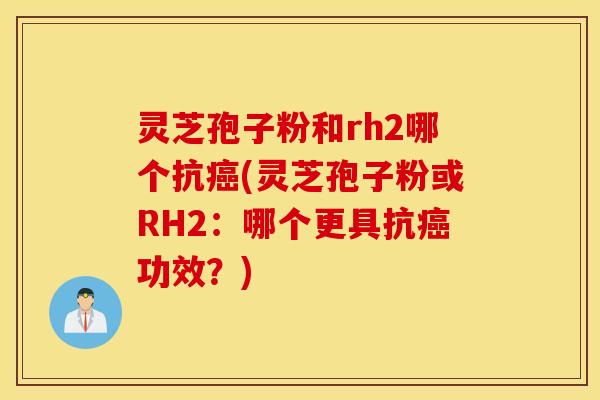 灵芝孢子粉和rh2哪个抗癌(灵芝孢子粉或RH2：哪个更具抗癌功效？)