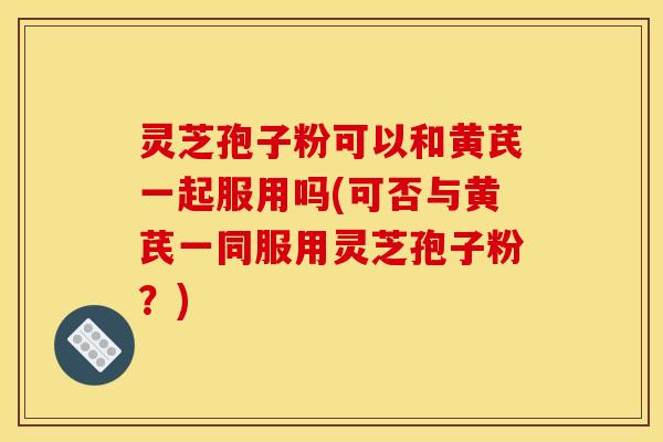 灵芝孢子粉可以和黄芪一起服用吗(可否与黄芪一同服用灵芝孢子粉？)