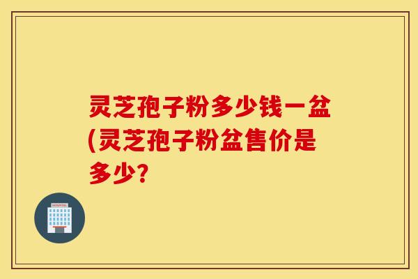 灵芝孢子粉多少钱一盆(灵芝孢子粉盆售价是多少？