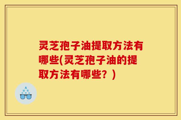 灵芝孢子油提取方法有哪些(灵芝孢子油的提取方法有哪些？)