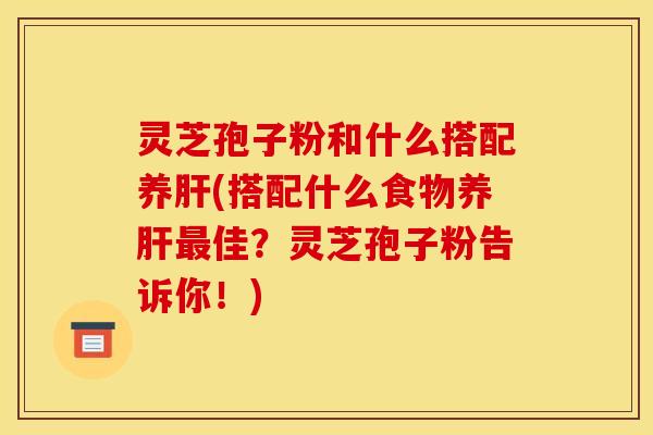 灵芝孢子粉和什么搭配养肝(搭配什么食物养肝最佳？灵芝孢子粉告诉你！)