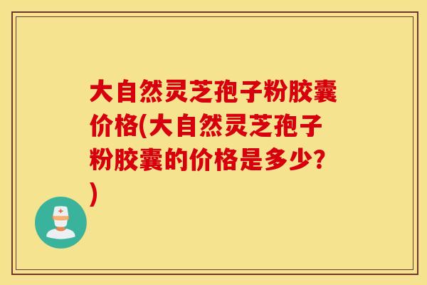 大自然灵芝孢子粉胶囊价格(大自然灵芝孢子粉胶囊的价格是多少？)