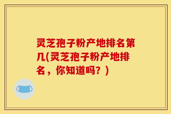 灵芝孢子粉产地排名第几(灵芝孢子粉产地排名，你知道吗？)