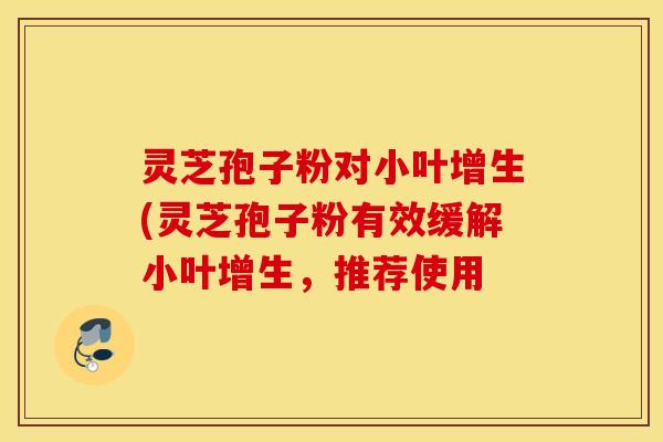 灵芝孢子粉对小叶增生(灵芝孢子粉有效缓解小叶增生，推荐使用