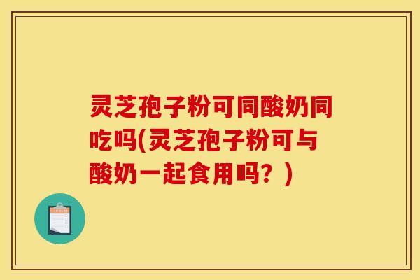 灵芝孢子粉可同酸奶同吃吗(灵芝孢子粉可与酸奶一起食用吗？)