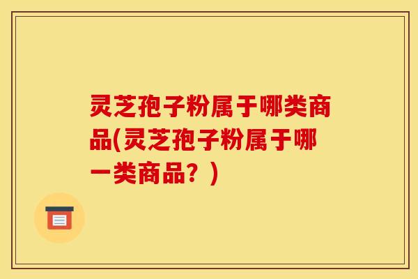 灵芝孢子粉属于哪类商品(灵芝孢子粉属于哪一类商品？)
