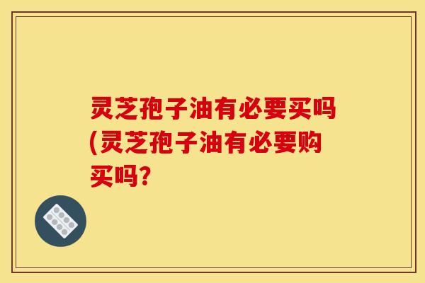 灵芝孢子油有必要买吗(灵芝孢子油有必要购买吗？
